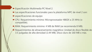  Especificación Multimedia PC Nivel 2.
 Las especificaciones funcionales para la plataforma MPC de nivel 2 son:
 especificaciones de equipo
 CPU. Requerimiento mínimo: Microprocesador 486SX a 25 MHz (o
compatible).
 RAM. Requerimiento mínimo: 4 MB de RAM (se recomienda 8 MB).
 Requerimientos de almacenamiento magnético: Unidad de disco flexible de
3.5 pulgadas de alta densidad (1.44 MB). Disco duro de 160 MB o más.
 