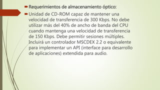 Requerimientos de almacenamiento óptico:
Unidad de CD-ROM capaz de mantener una
velocidad de transferencia de 300 Kbps. No debe
utilizar más del 40% de ancho de banda del CPU
cuando mantenga una velocidad de transferencia
de 150 Kbps. Debe permitir sesiones múltiples.
Incluirá un controlador MSCDEX 2.2 o equivalente
para implementar un API (interface para desarrollo
de aplicaciones) extendida para audio.
 