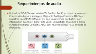Requerimientos de audio
 Unidad de CD-ROM con salidas CD-DA (Red Book) y control de volumen.
Convertidor digital a analógico (Digital to Análoga Convertir, DAC) con:
muestreo lineal PCM; DMA o FIFO con transferencia por búfer y con
interrupción cuando el buffer esté vacío. Convertidor analógico a digital
(Análoga to digital Convertir, ADC) con: muestreo lineal PCM, entrada de
micrófono.
 