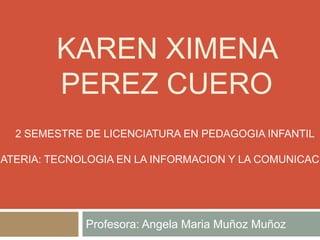KAREN XIMENA
PEREZ CUERO
2 SEMESTRE DE LICENCIATURA EN PEDAGOGIA INFANTIL

MATERIA: TECNOLOGIA EN LA INFORMACION Y LA COMUNICACI

Profesora: Angela Maria Muñoz Muñoz

 