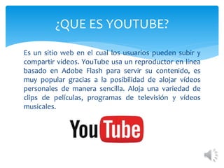 ¿QUE ES YOUTUBE?
Es un sitio web en el cual los usuarios pueden subir y
compartir videos. YouTube usa un reproductor en línea
basado en Adobe Flash para servir su contenido, es
muy popular gracias a la posibilidad de alojar vídeos
personales de manera sencilla. Aloja una variedad de
clips de películas, programas de televisión y vídeos
musicales.
 