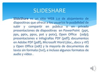  SlideShare es un sitio WEB 2.0 de alojamiento de
diapositivas que ofrece a los usuarios la posibilidad de
subir y compartir en público o en privado
presentaciones de diapositivas en PowerPoint (ppt,
pps, pptx, ppsx, pot y potx), Open Office (odp);
presentaciones e infografías PDF (pdf); documentos
en Adobe PDF (pdf), Microsoft Word (doc., docx y rtf)
y Open Office (odt) y la mayoría de documentos de
texto sin formato (txt), e incluso algunos formatos de
audio y vídeo .
SLIDESHARE
 