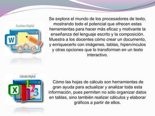 Se explora el mundo de los procesadores de texto,
mostrando todo el potencial que ofrecen estas
herramientas para hacer más eficaz y motivante la
enseñanza del lenguaje escrito y la composición.
Muestra a los docentes cómo crear un documento,
y enriquecerlo con imágenes, tablas, hipervínculos
y otras opciones que lo transforman en un texto
interactivo.
Cómo las hojas de cálculo son herramientas de
gran ayuda para actualizar y analizar toda esta
información, pues permiten no sólo organizar datos
en tablas, sino también realizar cálculos y elaborar
gráficos a partir de ellos.
 