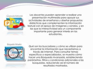 Los docentes pueden aprender a realizar una
presentación multimedia para apoyar sus
actividades de enseñanza y diseñar propuestas
didácticas que complementen la información
textual con el apoyo de imágenes y sonidos, y en
las que la interactividad sea un componente
importante para generar interés en los
estudiantes.
Qué son los buscadores y cómo se utilizan para
encontrar la información que necesitamos a
través de Internet. Para consultar temas
específicos o especializados, se muestra cómo
hacer una Búsqueda Avanzada, estableciendo
parámetros, filtros y condiciones adicionales a las
búsquedas, reduciendo así el número de
resultados mostrados.
 