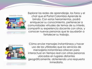 Explorar las redes de aprendizaje, los foros y el
chat que el Portal Colombia Aprende le
brinda. Con estas herramientas, podrá
enriquecer su conocimiento, pertenecer a
comunidades virtuales de temas de su interés,
compartir su experiencia docente con otros, y
conocer nuevas personas que le ayudarán a
fortalecer su trabajo.
Cómo enviar mensajes instantáneos y hacer
uso de las utilidades que los servicios de
mensajería instantánea ofrecen para
interactuar en tiempo real con otras personas
ubicadas en lugares distantes
geográficamente, obteniendo una respuesta
inmediata.
 