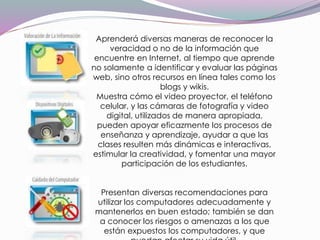 Aprenderá diversas maneras de reconocer la
veracidad o no de la información que
encuentre en Internet, al tiempo que aprende
no solamente a identificar y evaluar las páginas
web, sino otros recursos en línea tales como los
blogs y wikis.
Muestra cómo el video proyector, el teléfono
celular, y las cámaras de fotografía y video
digital, utilizados de manera apropiada,
pueden apoyar eficazmente los procesos de
enseñanza y aprendizaje, ayudar a que las
clases resulten más dinámicas e interactivas,
estimular la creatividad, y fomentar una mayor
participación de los estudiantes.
Presentan diversas recomendaciones para
utilizar los computadores adecuadamente y
mantenerlos en buen estado; también se dan
a conocer los riesgos o amenazas a los que
están expuestos los computadores, y que
 