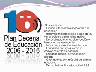 Plan, estos son:
· Ciencia y tecnología integradas a la
educación
· Renovación pedagógica desde las TIC
y el estudiante como sujeto activo
· Desarrollo profesional, dignificación y
formación de los docentes
· Más y mejor inversión en educación
· Educación en y para la paz, la
convivencia y la ciudadanía
· Equidad: acceso, permanencia y
calidad
· Otros actores en y más allá del sistema
educativo
· Desarrollo infantil y educación inicial.
 