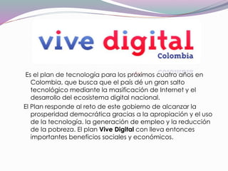 Es el plan de tecnología para los próximos cuatro años en
Colombia, que busca que el país dé un gran salto
tecnológico mediante la masificación de Internet y el
desarrollo del ecosistema digital nacional.
El Plan responde al reto de este gobierno de alcanzar la
prosperidad democrática gracias a la apropiación y el uso
de la tecnología. la generación de empleo y la reducción
de la pobreza. El plan Vive Digital con lleva entonces
importantes beneficios sociales y económicos.
 