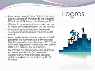 Logros Plan de tecnología "Vive Digital": Premiado
por la Asociación Mundial de Operadores
GSMA por el 'Gobierno de liderazgo' 2012.
 Colombia es reconocido como el país con
la mejor política pública en TIC del mundo.
 Único país galardonado en la Feria de
Telecomunicaciones más importante del
mundo.
 Las conexiones de Internet crecieron 168%,
pasamos de 2,2 millones al comienzo del
Gobierno a más de 6 millones en 2012. En el
año 2013 llegaron a 7.8 millones y en el año
2014 a 8.8 millones de conexiones.
 La entrega de computadores más grande
en la historia del País: Durante este
Gobierno se entregarán a las escuelas
públicas 664 mil computadores y 82 mil
tabletas.
 