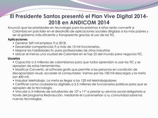 El Presidente Santos presentó el Plan Vive Digital 2014-
2018 en ANDICOM 2014
Anunció que las prioridades en tecnología para los próximos 4 años serán convertir a
Colombia en país líder en el desarrollo de aplicaciones sociales dirigidas a los más pobres y
ser el gobierno más eficiente y transparente gracias al uso de las TIC.
Aplicaciones
• Generar 369 mil empleos TI a 2018.
• Desarrollar competencias TI a más de 10 mil funcionarios.
• Mejorar las habilidades tic para profesionales de otras industrias
• Ubicar al menos una ciudad de Colombia en el Top 25 del mundo para negocios TIC.
Usuarios
• Capacitar a 5 millones de colombianos para que todos aprendan a usar las TIC y se
apropien de estas herramientas.
• Masificar Convertic, el software gratis que permite a las personas en condición de
discapacidad visual, acceder al computador. Vamos por las 100 mil descargas y la meta
son 400 mil.
• Impulsar teletrabajo. La meta es llegar a los 120 mil teletrabajadores
• Certificar como ciudadanos digitales a 2,5 millones de funcionarios públicos para que se
apropien de la tecnología.
• Vincular a 3 millones de estudiantes de 10º y 11º a prestar su servicio social obligatorio a
través del programa Redvolución, mediante el cual enseñan a su comunidad sobre las
nuevas tecnologías.
 