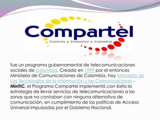 fue un programa gubernamental de telecomunicaciones
sociales de Colombia. Creado en 1999 por el entonces
Ministerio de Comunicaciones de Colombia, hoy Ministerio de
Las Tecnologías de la Información y las Comunicaciones -
MinTIC, el Programa Compartel implementó con éxito la
estrategia de llevar servicios de telecomunicaciones a las
zonas que no contaban con ninguna alternativa de
comunicación, en cumplimiento de las políticas de Acceso
Universal impulsadas por el Gobierno Nacional.
 