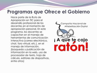 Programas que Ofrece el Gobierno
Hace parte de la Ruta de
Apropiación en TIC para el
desarrollo profesional de los
docentes en el momento de
apropiación personal. En este
programa, los docentes se
capacitan en el manejo de
herramientas de comunicación
interactiva (correo electrónico,
chat, foro virtual, etc.), en el
manejo de información,
(búsqueda y publicación de
información en la web, uso de
procesador de texto, hoja de
cálculo, editores de diapositivas,
entre otros)
 