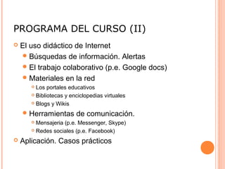 PROGRAMA DEL CURSO (II)
 El uso didáctico de Internet
Búsquedas de información. Alertas
El trabajo colaborativo (p.e. Google docs)
Materiales en la red
 Los portales educativos
 Bibliotecas y enciclopedias virtuales
 Blogs y Wikis
Herramientas de comunicación.
 Mensajeria (p.e. Messenger, Skype)
 Redes sociales (p.e. Facebook)
 Aplicación. Casos prácticos
 