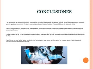 CONCLUSIONES
Las Tecnologías de la Información y las Comunicación son indiscutibles y están ahí, forman parte de la cultura tecnológica que nos rodea
y con la que debemos convivir. Amplían nuestras capacidades físicas y mentales. Y las posibilidades de desarrollo social.
*Las TIC contribuyen a la emergencia de nuevos valores, provocando continuas transformaciones en nuestras estructuras económicas,
sociales y culturales.
*El gran impacto de las TIC en todos los ámbitos de nuestra vida hace cada vez más difícil que podamos actuar eficazmente desechando
de ellas.
*Las TIC son un gran aporte ya que brindan un fácil acceso a una gran fuente de información, un proceso rápido y fiable, canales de
comunicación inmediata e interactividad.
 