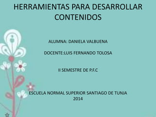 HERRAMIENTAS PARA DESARROLLAR
CONTENIDOS
ALUMNA: DANIELA VALBUENA
DOCENTE:LUIS FERNANDO TOLOSA
II SEMESTRE DE P.F.C
ESCUELA NORMAL SUPERIOR SANTIAGO DE TUNJA
2014
 