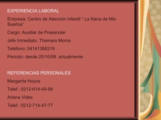 EXPERIENCIA LABORAL   Empresa: Centro de Atención Infantil “ La Nana de Mis Sueños” Cargo: Auxiliar de Preescolar  Jefe Inmediato: Thamara Moros Teléfono: 04141395219 Periodo: desde 25/10/08  actualmente REFERENCIAS PERSONALES Margarita Hoyos   Telef.: 0212-614-45-99 Ariana Vides Telef.: 0212-714-47-77 