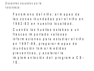 D e s a s t r e s c a u s a d o s p o r la
n a t u r a le z a :
F e n ó m e n o d e l n i ñ o : e l m a p e o d e
l a s z o n a s i n u n d a d a s p o r e l n i ñ o e n
1 9 8 2 - 8 3 e n n u e s t r a l o c a l i d a d .
C u a n d o l a s h u e l l a s e s t a b a s a u n
f r e s c a s i m p o r t a d o v a l i o s a s
i n f o r m a c i o n e s p a r a e s t u d i a r e l n i ñ o
e n 1 9 9 7 - 9 8 , p r e p a r a r m a p a s d e
i n u n d a c i ó n t o m a r m e d i d a s
p r e v e n t i v a s , y a c e l e r a r l a
i m p l e m e n t a c i ó n d e l p r o g r a m a C S -
1 E .
 