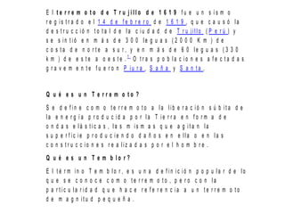E l t e r r e m o t o d e T r u j i l l o d e 1 6 1 9 f u e u n s í s m o
r e g i s t r a d o e l 1 4 d e f e b r e r o d e 1 6 1 9 , q u e c a u s ó l a
d e s t r u c c i ó n t o t a l d e l a c i u d a d d e T r u j i l l o ( P e r ú ) y
s e s i n t i ó e n m á s d e 3 0 0 l e g u a s ( 2 0 0 0 K m ) d e
c o s t a d e n o r t e a s u r , y e n m á s d e 6 0 l e g u a s ( 3 3 0
k m ) d e e s t e a o e s t e . 1
O t r a s p o b l a c i o n e s a f e c t a d a s
g r a v e m e n t e f u e r o n P i u r a , S a ñ a y S a n t a .
Q u é e s u n T e r r e m o t o ?
S e d e f i n e c o m o t e r r e m o t o a l a l i b e r a c i ó n s ú b i t a d e
l a e n e r g í a p r o d u c i d a p o r l a T i e r r a e n f o r m a d e
o n d a s e l á s t i c a s , l a s m i s m a s q u e a g i t a n l a
s u p e r f i c i e p r o d u c i e n d o d a ñ o s e n e l l a o e n l a s
c o n s t r u c c i o n e s r e a l i z a d a s p o r e l h o m b r e .
Q u é e s u n T e m b l o r ?
E l t é r m i n o T e m b l o r , e s u n a d e f i n i c i ó n p o p u l a r d e l o
q u e s e c o n o c e c o m o t e r r e m o t o , p e r o c o n l a
p a r t i c u l a r i d a d q u e h a c e r e f e r e n c i a a u n t e r r e m o t o
d e m a g n i t u d p e q u e ñ a .
 