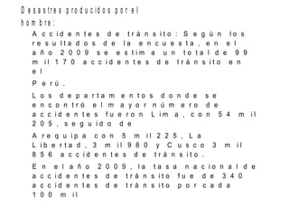 D e s a s t r e s p r o d u c id o s p o r e l
h o m b r e :
A c c i d e n t e s d e t r á n s i t o : S e g ú n l o s
r e s u l t a d o s d e l a e n c u e s t a , e n e l
a ñ o 2 0 0 9 s e e s t i m a u n t o t a l d e 9 9
m i l 1 7 0 a c c i d e n t e s d e t r á n s i t o e n
e l
P e r ú .
L o s d e p a r t a m e n t o s d o n d e s e
e n c o n t r ó e l m a y o r n ú m e r o d e
a c c i d e n t e s f u e r o n L i m a , c o n 5 4 m i l
2 0 5 , s e g u i d o d e
A r e q u i p a c o n 5 m i l 2 2 5 , L a
L i b e r t a d , 3 m i l 9 8 0 y C u s c o 3 m i l
8 5 6 a c c i d e n t e s d e t r á n s i t o .
E n e l a ñ o 2 0 0 9 , l a t a s a n a c i o n a l d e
a c c i d e n t e s d e t r á n s i t o f u e d e 3 4 0
a c c i d e n t e s d e t r á n s i t o p o r c a d a
1 0 0 m i l
 