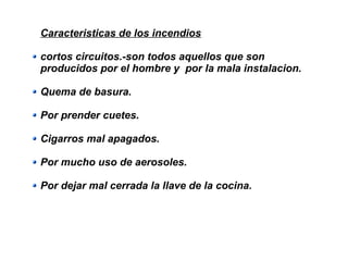 Caracteristicas de los incendios
cortos circuitos.-son todos aquellos que son
producidos por el hombre y por la mala instalacion.
Quema de basura.
Por prender cuetes.
Cigarros mal apagados.
Por mucho uso de aerosoles.
Por dejar mal cerrada la llave de la cocina.
 