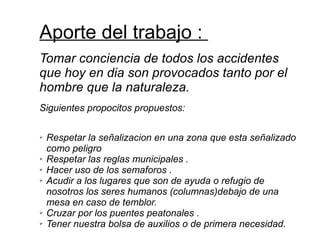 Aporte del trabajo :
Tomar conciencia de todos los accidentes
que hoy en dia son provocados tanto por el
hombre que la naturaleza.
Siguientes propocitos propuestos:
➢ Respetar la señalizacion en una zona que esta señalizado
como peligro
➢ Respetar las reglas municipales .
➢ Hacer uso de los semaforos .
➢ Acudir a los lugares que son de ayuda o refugio de
nosotros los seres humanos (columnas)debajo de una
mesa en caso de temblor.
➢ Cruzar por los puentes peatonales .
➢ Tener nuestra bolsa de auxilios o de primera necesidad.
 