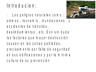 I n t r o d u c io n :
: L o s p e lig r o s n a tu r a le s c o m o :
s is m o s , ts u n a m is , in u n d a c io n e s , y
a c c id e n te s d e t r á n s ito s ,
d e s lin d a m ie n to s , e tc . S o n s in d u d a
lo s fa c to r e s q u e m a y o r d e s tr u c c ió n
c a u s a n e n la s z o n a s p a b la d a s ,
p r e c is a m e n te p o r fa lta d e s e g u r id a d
e n s u s e d ific a c io n e s y p o r la m ín im a
c u ltu r a d e s u p r e v e n c ió n
 