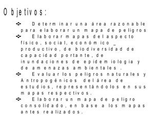 O b je t iv o s :
 D e t e r m i n a r u n a á r e a r a z o n a b l e
p a r a e l a b o r a r u n m a p a d e p e l i g r o s
 E l a b o r a r m a p a s d e l a s p e c t o
f í s i c o , s o c i a l , e c o n ó m i c o _
p r o d u c t i v o , d e b i o d i v e r s i d a d d e
c a p a c i d a d p o r t a n t e , d e
i n u n d a c i o n e s d e e p i d e m i o l o g i a y
d e a m e n a z a s a m b i e n t a l e s .
 E v a l u a r l o s p e l i g r o s n a t u r a l e s y
A n t r o p o g é n i c o s d e l á r e a d e
e s t u d i o s , r e p r e s e n t á n d o l o s e n s u s
m a p a s r e s p e c t i v o s .
 E l a b o r a r u n m a p a d e p e l i g r o
c o n s o l i d a d o , e n b a s e a l o s m a p a s
a n t e s r e a l i z a d o s .
 