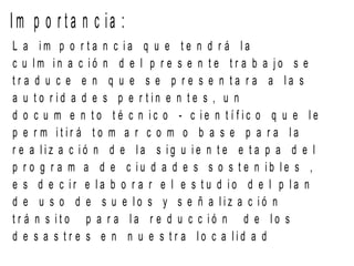 I m p o r t a n c ia :
L a i m p o r t a n c i a q u e t e n d r á l a
c u l m i n a c i ó n d e l p r e s e n t e t r a b a j o s e
t r a d u c e e n q u e s e p r e s e n t a r a a l a s
a u t o r i d a d e s p e r t i n e n t e s , u n
d o c u m e n t o t é c n i c o - c i e n t í f i c o q u e l e
p e r m i t i r á t o m a r c o m o b a s e p a r a l a
r e a l i z a c i ó n d e l a s i g u i e n t e e t a p a d e l
p r o g r a m a d e c i u d a d e s s o s t e n i b l e s ,
e s d e c i r e l a b o r a r e l e s t u d i o d e l p l a n
d e u s o d e s u e l o s y s e ñ a l i z a c i ó n
t r á n s i t o p a r a l a r e d u c c i ó n d e l o s
d e s a s t r e s e n n u e s t r a l o c a l i d a d
 