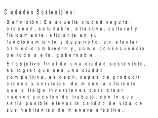 C iu d a d e s S o s t e n ib le s :
D e f i n i c i ó n : E s a q u e l l a c i u d a d s e g u r a ,
o r d e n a d , s a l u d a b l e , a t r a c t i v a , c u l t u r a l y
f í s i c a m e n t e , e f i c i e n t e e n s u
f u n c i o n a m i e n t o y d e s a r r o l l o , s i n a f e c t a r
a l m e d i o a m b i e n t e y , c o m o c o n s e c u e n c i a
d e t o d o a e l l o , g o b e r n a b l e .
E l o b j e t i v o f i n a l d e u n a c i u d a d s o s t e n i b l e ,
e s l o g r a r q u e s e a u n a c i u d a d
c o m p e t i t i v a , e s d e c i r , c a p a z d e p r o d u c i r
b i e n e s y s e r v i c i o s d e m a n e r a e f i c i e n t e ,
q u e a t r a i g a i n v e r s i o n e s p a r a c r e a r
n u e v o s p u e s t o s d e t r a b a j o , c o n l o q u e
s e r í a p o s i b l e e l e v a r l a c a l i d a d d e v i d a d e
s u s h a b i t a n t e s d e m a n e r a e f e c t i v a .
 