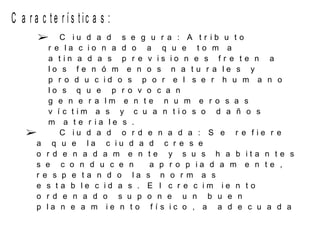 C a r a c t e r í s t ic a s :
 C i u d a d s e g u r a : A t r i b u t o
r e l a c i o n a d o a q u e t o m a
a t i n a d a s p r e v i s i o n e s f r e t e n a
l o s f e n ó m e n o s n a t u r a l e s y
p r o d u c i d o s p o r e l s e r h u m a n o
l o s q u e p r o v o c a n
g e n e r a l m e n t e n u m e r o s a s
v í c t i m a s y c u a n t i o s o d a ñ o s
m a t e r i a l e s .
 C i u d a d o r d e n a d a : S e r e f i e r e
a q u e l a c i u d a d c r e s e
o r d e n a d a m e n t e y s u s h a b i t a n t e s
s e c o n d u c e n a p r o p i a d a m e n t e ,
r e s p e t a n d o l a s n o r m a s
e s t a b l e c i d a s . E l c r e c i m i e n t o
o r d e n a d o s u p o n e u n b u e n
p l a n e a m i e n t o f í s i c o , a a d e c u a d a
 