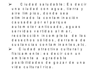  C i u d a d s a l u d a b l e : E s d e c i r
u n a c i u d a d c o n a g u a , t i e r r a y
a i r e l i m p i o s , d o n d e s e a
e l i m i n a d o l a c o n t a m i n a c i ó n
c a u s a d a p o r e l p a r q u e
a u t o m o t o r a n t i c u a d o , a g u a s
s e r v i d a s v e r t i d a s a l m a r ,
r e c o l e c c i ó n i n c o m p l e t a d e l o s
d e s e c h o s s ó l i d o s , d e r r a m e d e
s u s t a n c i a s c o n t a m i n a n t e s , e t c .
 C i u d a d a t r a c t i v a c u l t u r a l y
f í s i c a m e n t e : e s d e c i r c o n u n
a m b i e n t e a a g r a d a b l e
p o s i b i l i d a d e s d e g o z a r d e u n a
v i d a c u l t u r a l r i c a .
 