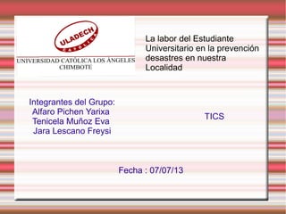 La labor del Estudiante
Universitario en la prevención
desastres en nuestra
Localidad
TICS
Integrantes del Grupo:
Alfaro Pichen Yarixa
Tenicela Muñoz Eva
Jara Lescano Freysi
Fecha : 07/07/13
 