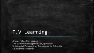 T.V Learning
Andrés Felipe Ríos Lozano
Tics y ambiente de aprendizaje, grupo: 10
Universidad Pedagógica yTecnológica de Colombia
Lic. Idiomas Modernos
 