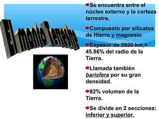 Se encuentra entre el
núcleo externo y la corteza
terrestre.
Compuesto por silicatos
de Hierro y magnesio
Espesor de 2920 km,=
45.86% del radio de la
Tierra.
Llamada también
barisfera por su gran
densidad.
82% volumen de la
Tierra.
Se divide en 2 secciones:
inferior y superior.

 