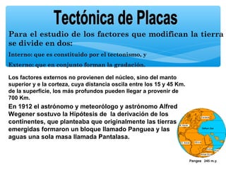 Para el estudio de los factores que modifican la tierra
se divide en dos:
Interno: que es constituido por el tectonismo, y
Externo: que en conjunto forman la gradación.
Los factores externos no provienen del núcleo, sino del manto
superior y e la corteza, cuya distancia oscila entre los 15 y 45 Km.
de la superficie, los más profundos pueden llegar a provenir de
700 Km.

En 1912 el astrónomo y meteorólogo y astrónomo Alfred
Wegener sostuvo la Hipótesis de la derivación de los
continentes, que planteaba que originalmente las tierras
emergidas formaron un bloque llamado Panguea y las
aguas una sola masa llamada Pantalasa.

 