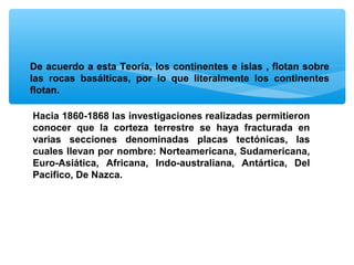 De acuerdo a esta Teoría, los continentes e islas , flotan sobre
las rocas basálticas, por lo que literalmente los continentes
flotan.
Hacia 1860-1868 las investigaciones realizadas permitieron
conocer que la corteza terrestre se haya fracturada en
varias secciones denominadas placas tectónicas, las
cuales llevan por nombre: Norteamericana, Sudamericana,
Euro-Asiática, Africana, Indo-australiana, Antártica, Del
Pacifico, De Nazca.

 