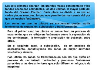 Las seis primeras abarcan las grandes masas continentales y los
fondos oceánicos colindantes, las dos ultimas, la mayor parte del
fondo del Océano Pacifico. Cada placa se divide a su vez en
varias placas menores; lo que nos permite darnos cuenta del por
que de muchos fenómenos.
Las zonas en que las placas se encuentran pueden sufrir
fenómenos de expansión, subducción y transformación.
Para el primer caso las placas se encuentran en proceso de
separación, que se refleja en fenómenos como la separación de
los continentes, la formación y ampliación de océanos, entre
otros.
En el segundo caso, la subducción,
es un proceso de
acercamiento, constituyendo las zonas de mayor actividad
volcánica y sísmica.
Pos ultimo las zonas de transformación son las que están en
proceso de corrimiento horizontal y producen fenómenos
parecidos a las dos anteriores que solo difieren en el grado de
magnitud.

 