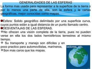 GENERALIDADES DE LAS ESFERAS
La forma mas usada para representar a la superficie de la tierra o
por lo menos una parte de ella, son la esfera y la cartas
geográficas, mejor conocidas como mapas.
Esfera: Solido geográfico delimitado por una superficie curva,
cuyos puntos están a igual distancia de un punto llamado centro.
DESVENTAJAS DE LAS ESFERAS.
No ofrecen una visión completa de la tierra, pues no pueden
verse en ella los dos lados hemisféricos terrestres al mismo
tiempo.
 Su transporte y manejo son difíciles y en gorrrosos, resulta
poco practico para automovilistas, marineros, aviadores, etc.
Son mas caros que los mapas.

 