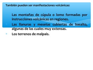 También pueden ser manifestaciones volcánicas:

∗
∗
∗

Las montañas de cúpula o lomo formadas por
instrucciones volcánicas en regiones.
Las llanuras y mesetas cubiertas de basalto,
algunas de las cuales muy extensas.
Los terrenos de malpais.

 
