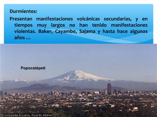 Durmientes:
Presentan manifestaciones volcánicas secundarias, y en
tiempos muy largos no han tenido manifestaciones
violentas. Baker, Cayambe, Sajama y hasta hace algunos
años …

Popocatépetl

 