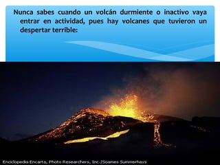 Nunca sabes cuando un volcán durmiente o inactivo vaya
entrar en actividad, pues hay volcanes que tuvieron un
despertar terrible:

 