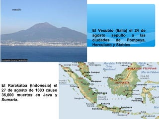 vesubio

El Vesubio (Italia) el 24 de
agosto
sepulto
a
las
ciudades
de
Pompeya,
Herculano y Stabies

El Karakatoa (Indonesia) el
27 de agosto de 1883 causo
36,000 muertos en Java y
Sumaria.

 