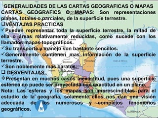 GENERALIDADES DE LAS CARTAS GEOGRAFICAS O MAPAS
CARTAS GEOGRAFICS O MAPAS: Son representaciones
planes, totales o parciales, de la superficie terrestre.
VENTAJAS PRACTICAS
Pueden representar toda la superficie terrestre, la mitad de
ella o áreas relativamente reducidas, como sucede con los
llamados mapas topográficos.
Su transporte y manejo son bastante sencillos.
Generalmente contienen mas información de la superficie
terrestre.
Son noblemente mas baratos.
 DESVENTAJAS
Presentan en muchos casos inexactitud, pues una superficie
esférica no puede ser proyectada con exactitud en un plano.
Nota: Las esferas y los mapas son imprescindibles para el
estudio de la geografía, solamente ellos nos dan una visión
adecuada de los numerosos y complejos fenómenos
geográficos.

 
