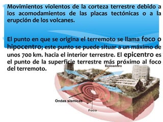 ∗ Movimientos violentos de la corteza terrestre debido a
los acomodamientos de las placas tectónicas o a la
erupción de los volcanes.
∗ El punto en que se origina el terremoto se llama foco o
hipocentro; este punto se puede situar a un máximo de
unos 700 km. hacia el interior terrestre. El epicentro es
el punto de la superficie terrestre más próximo al foco
del terremoto.

Ondas sísmicas

 