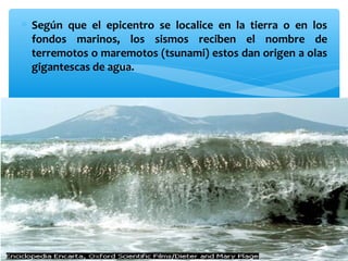 ∗ Según que el epicentro se localice en la tierra o en los
fondos marinos, los sismos reciben el nombre de
terremotos o maremotos (tsunami) estos dan origen a olas
gigantescas de agua.

 