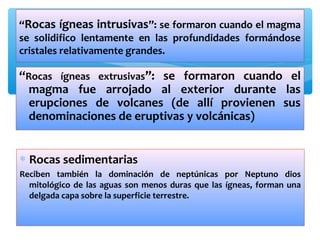 “Rocas ígneas intrusivas”: se formaron cuando el magma
se solidifico lentamente en las profundidades formándose
cristales relativamente grandes.

“Rocas ígneas extrusivas”: se formaron cuando el
magma fue arrojado al exterior durante las
erupciones de volcanes (de allí provienen sus
denominaciones de eruptivas y volcánicas)
∗ Rocas sedimentarias
Reciben también la dominación de neptúnicas por Neptuno dios
mitológico de las aguas son menos duras que las ígneas, forman una
delgada capa sobre la superficie terrestre.

 