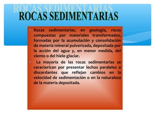 ∗ Rocas sedimentarias, en geología, rocas
compuestas por materiales transformados,
formadas por la acumulación y consolidación
de materia mineral pulverizada, depositada por
la acción del agua y, en menor medida, del
viento o del hielo glaciar.
∗ La mayoría de las rocas sedimentarias se
caracterizan por presentar lechos paralelos o
discordantes que reflejan cambios en la
velocidad de sedimentación o en la naturaleza
de la materia depositada.

 