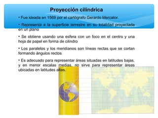 Proyección cilíndrica
• Fue ideada en 1569 por el cartógrafo Gerardo Mercator.
• Representa a la superficie terrestre en su totalidad proyectada
en un plano
• Se obtiene usando una esfera con un foco en el centro y una
hoja de papel en forma de cilindro
• Los paralelos y los meridianos son líneas rectas que se cortan
formando ángulos rectos
• Es adecuado para representar áreas situadas en latitudes bajas,
y en menor escalas medias, no sirve para representar áreas
ubicadas en latitudes altas.

 
