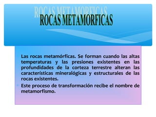 ∗ Las rocas metamórficas. Se forman cuando las altas
temperaturas y las presiones existentes en las
profundidades de la corteza terrestre alteran las
características mineralógicas y estructurales de las
rocas existentes.
∗ Este proceso de transformación recibe el nombre de
metamorfismo.

 