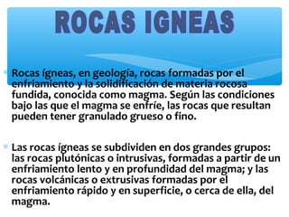 ∗ Rocas ígneas, en geología, rocas formadas por el
enfriamiento y la solidificación de materia rocosa
fundida, conocida como magma. Según las condiciones
bajo las que el magma se enfríe, las rocas que resultan
pueden tener granulado grueso o fino.
∗ Las rocas ígneas se subdividen en dos grandes grupos:
las rocas plutónicas o intrusivas, formadas a partir de un
enfriamiento lento y en profundidad del magma; y las
rocas volcánicas o extrusivas formadas por el
enfriamiento rápido y en superficie, o cerca de ella, del
magma.

 